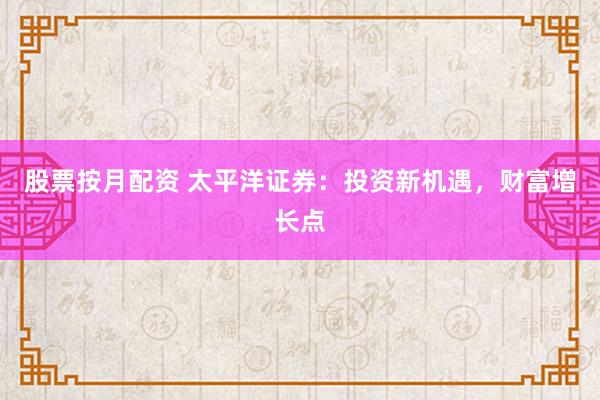 股票按月配资 太平洋证券：投资新机遇，财富增长点