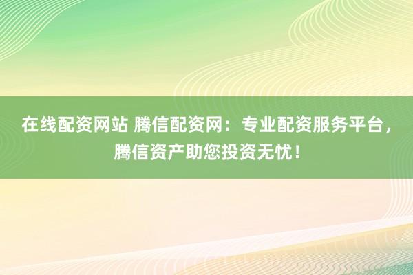 在线配资网站 腾信配资网：专业配资服务平台，腾信资产助您投资无忧！