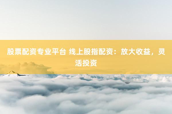股票配资专业平台 线上股指配资：放大收益，灵活投资