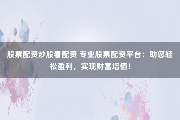 股票配资炒股看配资 专业股票配资平台：助您轻松盈利，实现财富增值！