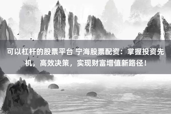 可以杠杆的股票平台 宁海股票配资：掌握投资先机，高效决策，实现财富增值新路径！