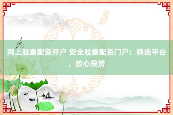网上股票配资开户 安全股票配资门户：精选平台，放心投资