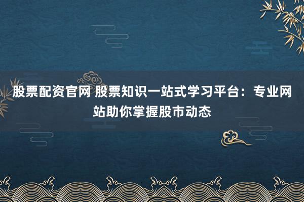 股票配资官网 股票知识一站式学习平台：专业网站助你掌握股市动态