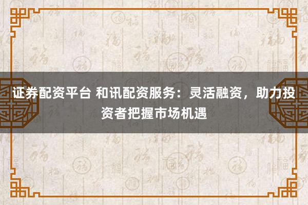 证券配资平台 和讯配资服务：灵活融资，助力投资者把握市场机遇