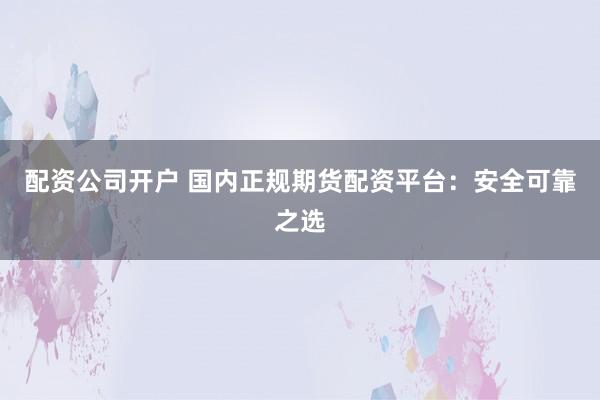 配资公司开户 国内正规期货配资平台：安全可靠之选