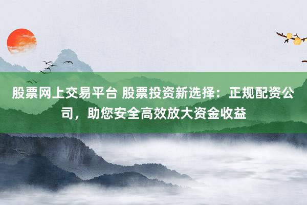 股票网上交易平台 股票投资新选择：正规配资公司，助您安全高效放大资金收益
