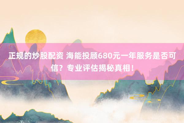 正规的炒股配资 海能投顾680元一年服务是否可信？专业评估揭秘真相！