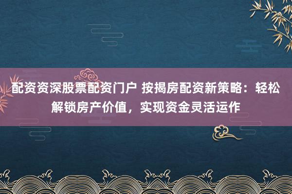 配资资深股票配资门户 按揭房配资新策略：轻松解锁房产价值，实现资金灵活运作
