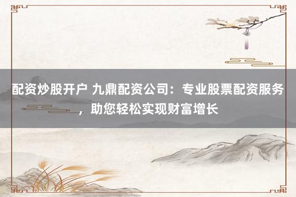配资炒股开户 九鼎配资公司：专业股票配资服务，助您轻松实现财富增长