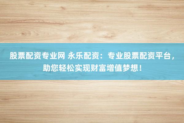 股票配资专业网 永乐配资：专业股票配资平台，助您轻松实现财富增值梦想！
