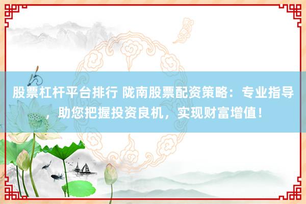 股票杠杆平台排行 陇南股票配资策略：专业指导，助您把握投资良机，实现财富增值！