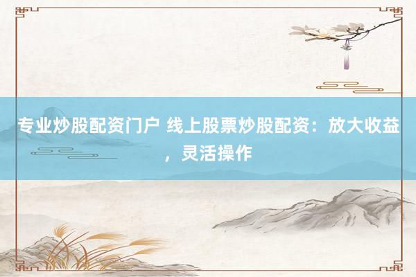 专业炒股配资门户 线上股票炒股配资：放大收益，灵活操作