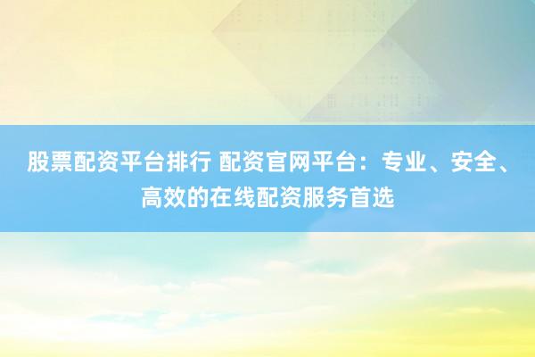 股票配资平台排行 配资官网平台：专业、安全、高效的在线配资服务首选