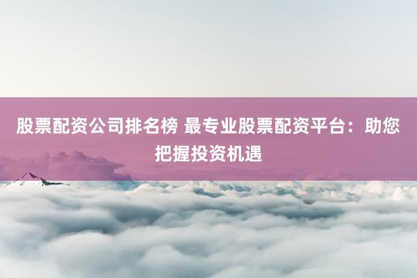 股票配资公司排名榜 最专业股票配资平台：助您把握投资机遇