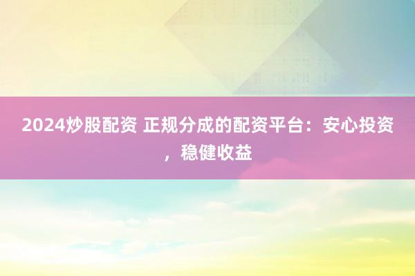 2024炒股配资 正规分成的配资平台：安心投资，稳健收益
