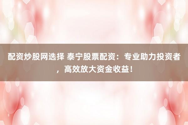 配资炒股网选择 泰宁股票配资：专业助力投资者，高效放大资金收益！