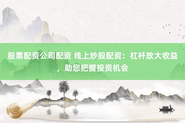股票配资公司配资 线上炒股配资：杠杆放大收益，助您把握投资机会