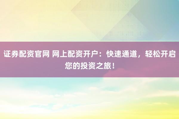 证券配资官网 网上配资开户：快速通道，轻松开启您的投资之旅！