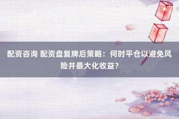 配资咨询 配资盘复牌后策略：何时平仓以避免风险并最大化收益？