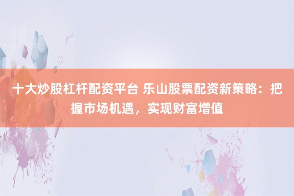 十大炒股杠杆配资平台 乐山股票配资新策略：把握市场机遇，实现财富增值