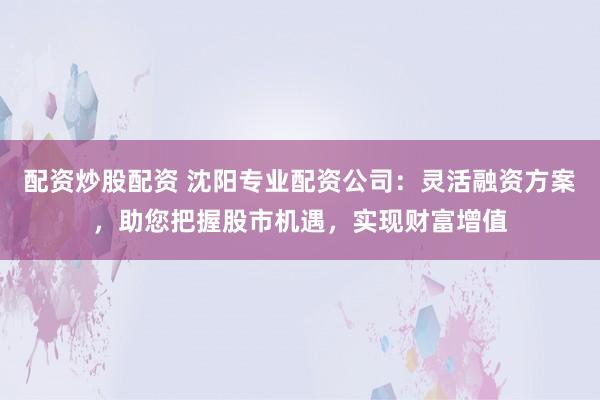 配资炒股配资 沈阳专业配资公司：灵活融资方案，助您把握股市机遇，实现财富增值