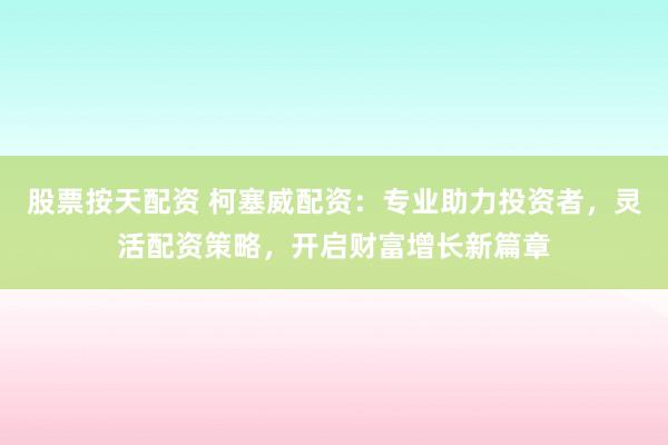 股票按天配资 柯塞威配资：专业助力投资者，灵活配资策略，开启财富增长新篇章