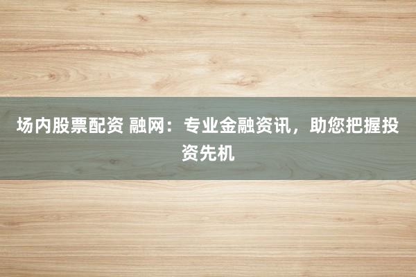 场内股票配资 融网：专业金融资讯，助您把握投资先机