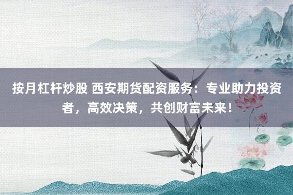 按月杠杆炒股 西安期货配资服务：专业助力投资者，高效决策，共创财富未来！