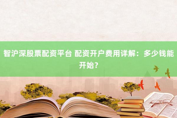 智沪深股票配资平台 配资开户费用详解：多少钱能开始？