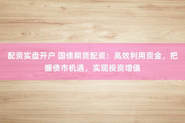 配资实盘开户 国债期货配资：高效利用资金，把握债市机遇，实现投资增值