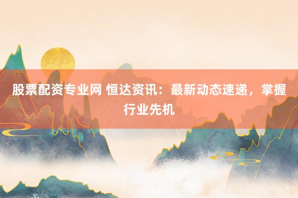 股票配资专业网 恒达资讯：最新动态速递，掌握行业先机