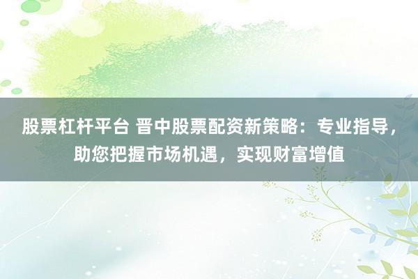 股票杠杆平台 晋中股票配资新策略：专业指导，助您把握市场机遇，实现财富增值