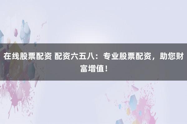 在线股票配资 配资六五八：专业股票配资，助您财富增值！