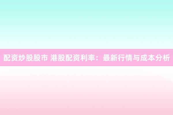 配资炒股股市 港股配资利率：最新行情与成本分析