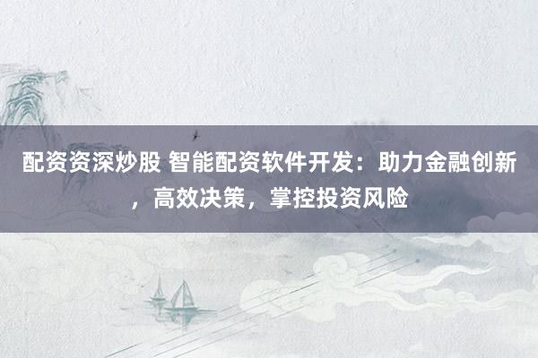 配资资深炒股 智能配资软件开发：助力金融创新，高效决策，掌控投资风险