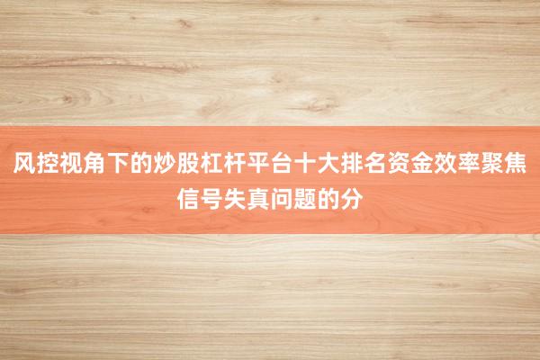 风控视角下的炒股杠杆平台十大排名资金效率聚焦信号失真问题的分