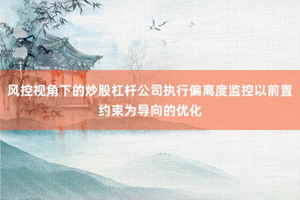 风控视角下的炒股杠杆公司执行偏离度监控以前置约束为导向的优化