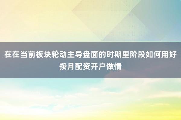 在在当前板块轮动主导盘面的时期里阶段如何用好按月配资开户做情