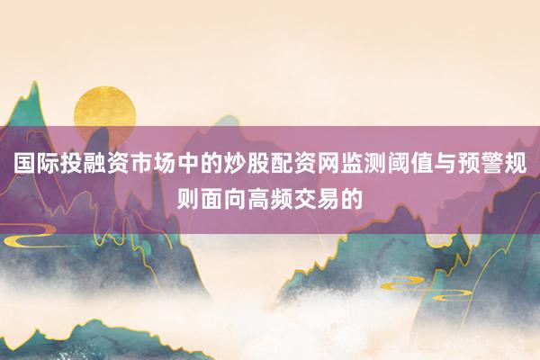 国际投融资市场中的炒股配资网监测阈值与预警规则面向高频交易的