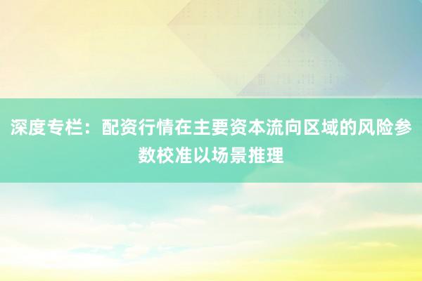 深度专栏：配资行情在主要资本流向区域的风险参数校准以场景推理