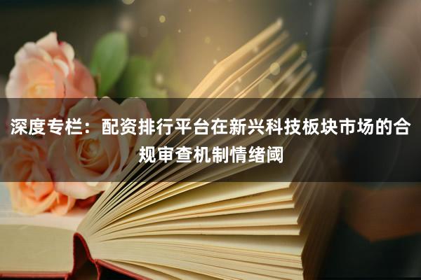 深度专栏：配资排行平台在新兴科技板块市场的合规审查机制情绪阈