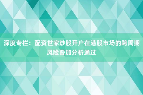 深度专栏：配资世家炒股开户在港股市场的跨周期风险叠加分析通过