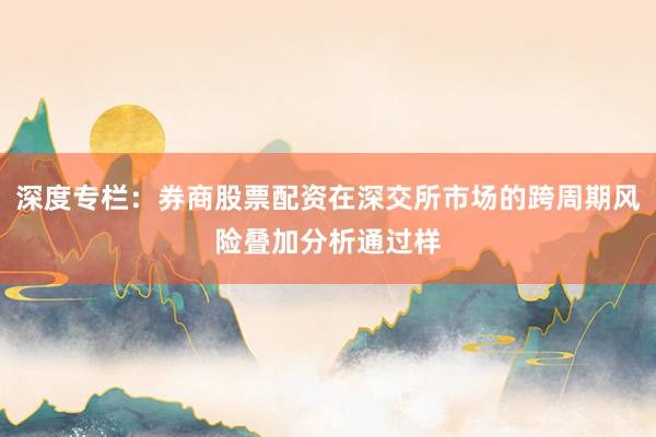 深度专栏：券商股票配资在深交所市场的跨周期风险叠加分析通过样