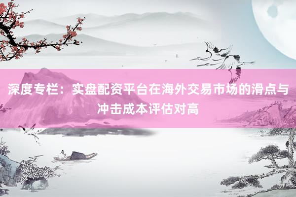 深度专栏：实盘配资平台在海外交易市场的滑点与冲击成本评估对高