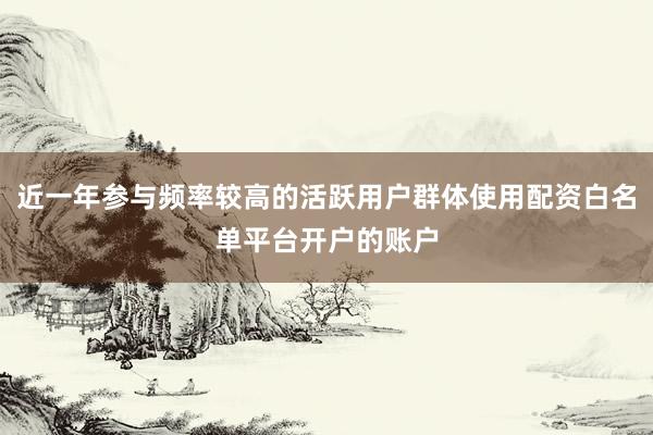 近一年参与频率较高的活跃用户群体使用配资白名单平台开户的账户
