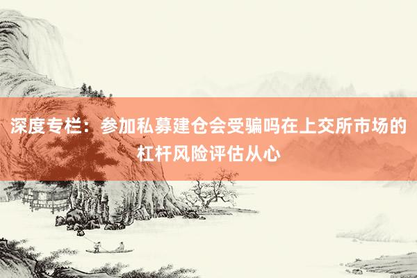 深度专栏：参加私募建仓会受骗吗在上交所市场的杠杆风险评估从心