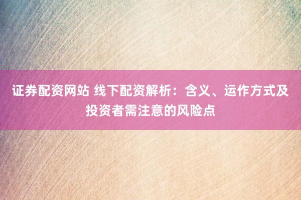 证券配资网站 线下配资解析：含义、运作方式及投资者需注意的风险点