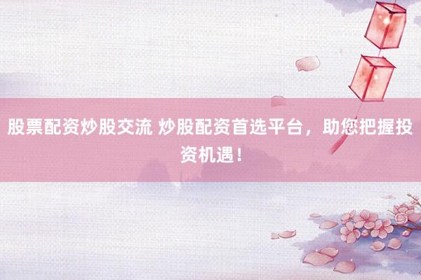 股票配资炒股交流 炒股配资首选平台，助您把握投资机遇！