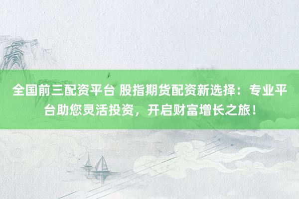 全国前三配资平台 股指期货配资新选择：专业平台助您灵活投资，开启财富增长之旅！