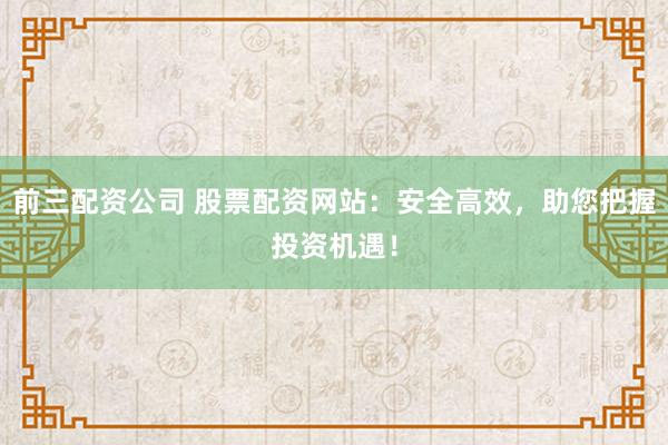 前三配资公司 股票配资网站：安全高效，助您把握投资机遇！